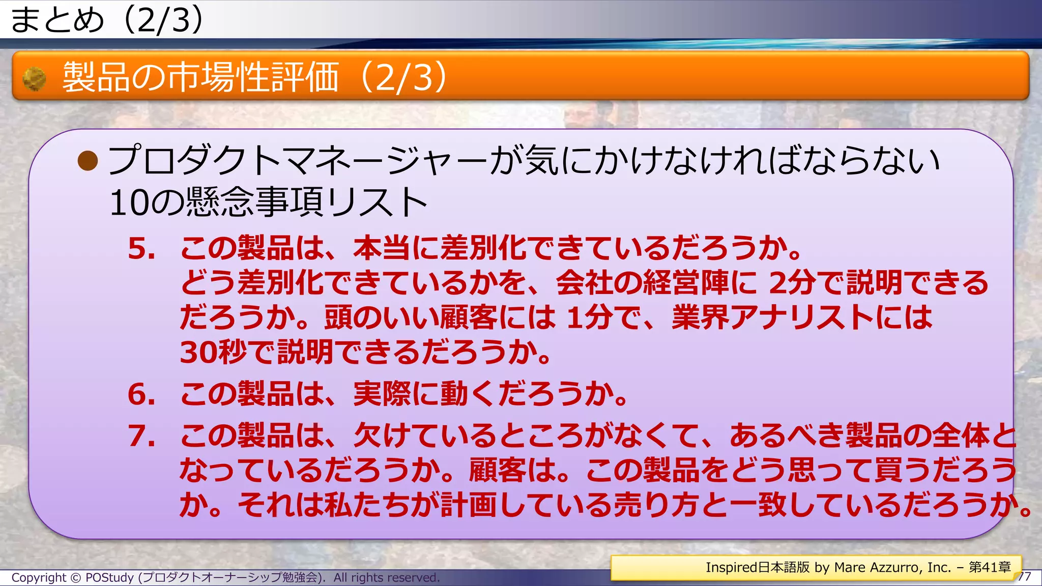 まとめ（2/3）
製品の市場性評価（2/3）
 プロダクトマネージャーが気にかけなければならない
10の懸念事項リスト
5. この製品は、本当に差別化できているだろうか。
どう差別化できているかを、会社の経営陣に 2分で説明できる
だろうか。頭のいい顧客には 1分で、業界アナリストには
30秒で説明できるだろうか。
6. この製品は、実際に動くだろうか。
7. この製品は、欠けているところがなくて、あるべき製品の全体と
なっているだろうか。顧客は。この製品をどう思って買うだろう
か。それは私たちが計画している売り方と一致しているだろうか。
Copyright © POStudy (プロダクトオーナーシップ勉強会). All rights reserved. 77
Inspired日本語版 by Mare Azzurro, Inc. – 第41章
 