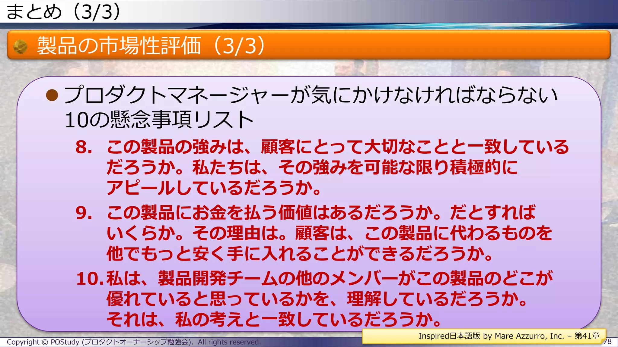 まとめ（3/3）
製品の市場性評価（3/3）
 プロダクトマネージャーが気にかけなければならない
10の懸念事項リスト
8. この製品の強みは、顧客にとって大切なことと一致している
だろうか。私たちは、その強みを可能な限り積極的に
アピールしているだろうか。
9. この製品にお金を払う価値はあるだろうか。だとすれば
いくらか。その理由は。顧客は、この製品に代わるものを
他でもっと安く手に入れることができるだろうか。
10.私は、製品開発チームの他のメンバーがこの製品のどこが
優れていると思っているかを、理解しているだろうか。
それは、私の考えと一致しているだろうか。
Copyright © POStudy (プロダクトオーナーシップ勉強会). All rights reserved. 78
Inspired日本語版 by Mare Azzurro, Inc. – 第41章
 