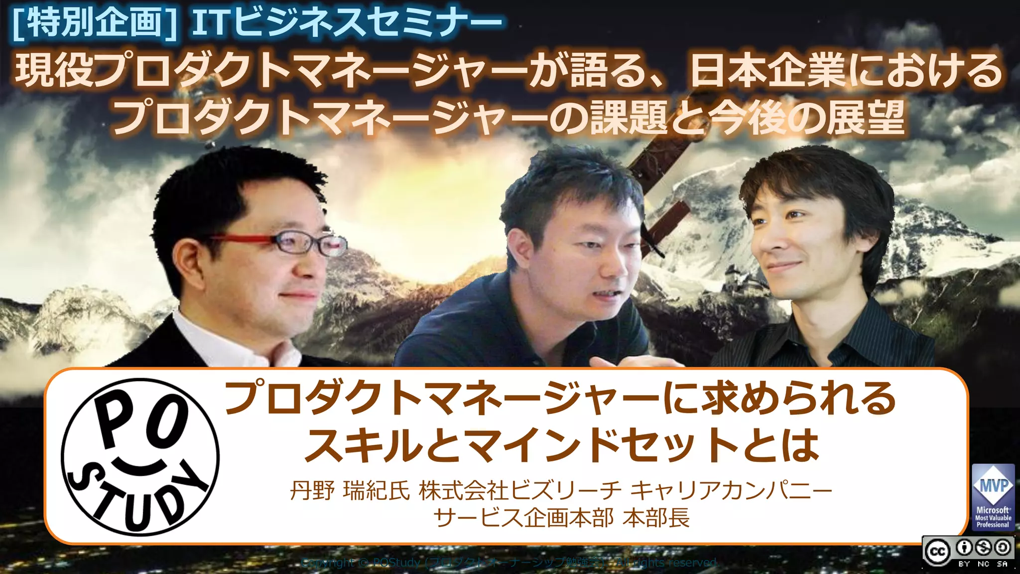 現役プロダクトマネージャーが語る、日本企業における
[特別企画] ITビジネスセミナー
プロダクトマネージャーの課題と今後の展望
Copyright © POStudy (プロダクトオーナーシップ勉強会). All rights reserved.
プロダクトマネージャーに求められる
スキルとマインドセットとは
丹野 瑞紀氏 株式会社ビズリーチ キャリアカンパニー
サービス企画本部 本部長
 