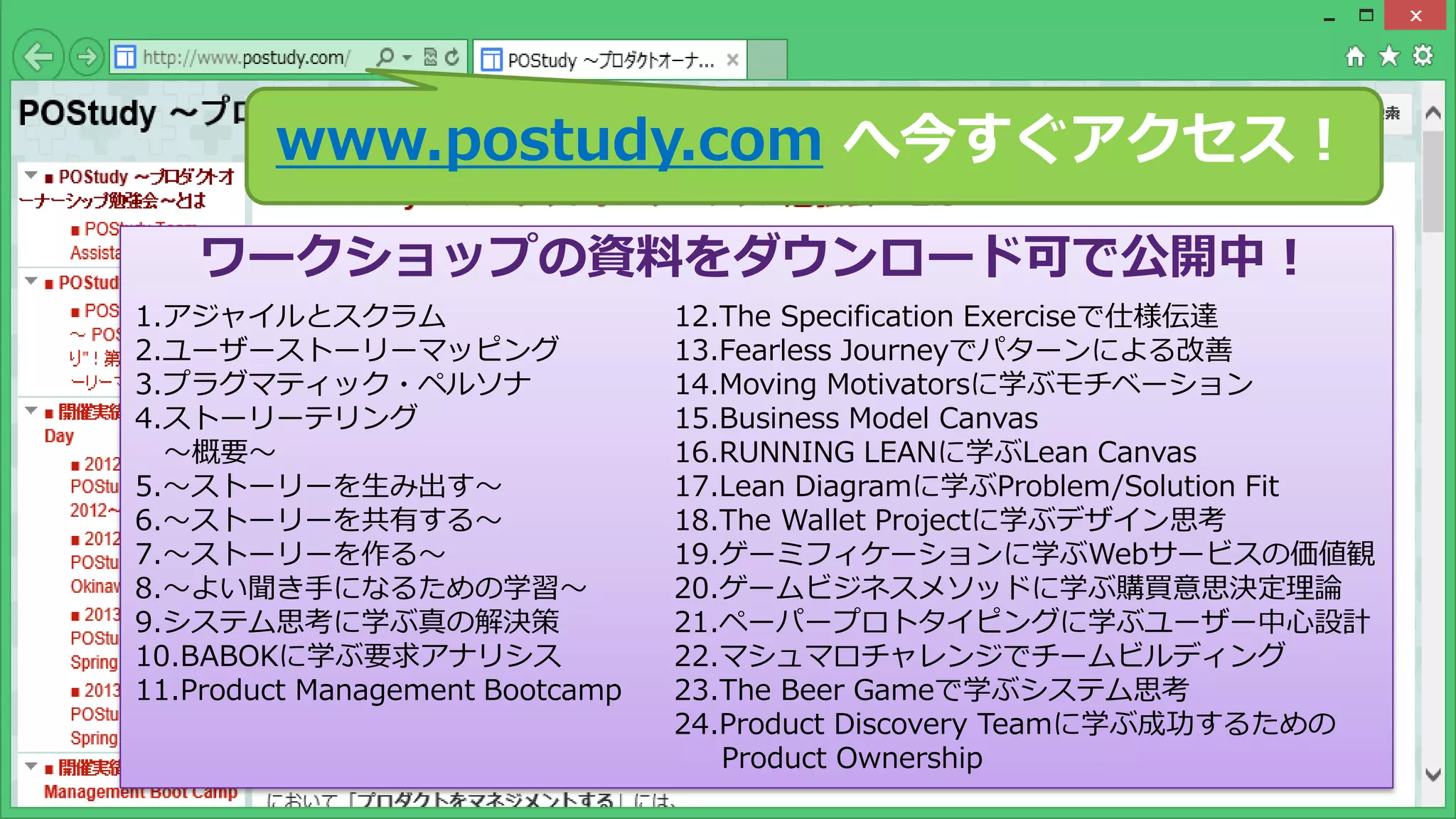Copyright © POStudy (プロダクトオーナーシップ勉強会). All rights reserved. 9
www.postudy.com へ今すぐアクセス！
ワークショップの資料をダウンロード可で公開中！
1.アジャイルとスクラム
2.ユーザーストーリーマッピング
3.プラグマティック・ペルソナ
4.ストーリーテリング
～概要～
5.～ストーリーを生み出す～
6.～ストーリーを共有する～
7.～ストーリーを作る～
8.～よい聞き手になるための学習～
9.システム思考に学ぶ真の解決策
10.BABOKに学ぶ要求アナリシス
11.Product Management Bootcamp
12.The Specification Exerciseで仕様伝達
13.Fearless Journeyでパターンによる改善
14.Moving Motivatorsに学ぶモチベーション
15.Business Model Canvas
16.RUNNING LEANに学ぶLean Canvas
17.Lean Diagramに学ぶProblem/Solution Fit
18.The Wallet Projectに学ぶデザイン思考
19.ゲーミフィケーションに学ぶWebサービスの価値観
20.ゲームビジネスメソッドに学ぶ購買意思決定理論
21.ペーパープロトタイピングに学ぶユーザー中心設計
22.マシュマロチャレンジでチームビルディング
23.The Beer Gameで学ぶシステム思考
24.Product Discovery Teamに学ぶ成功するための
Product Ownership
 