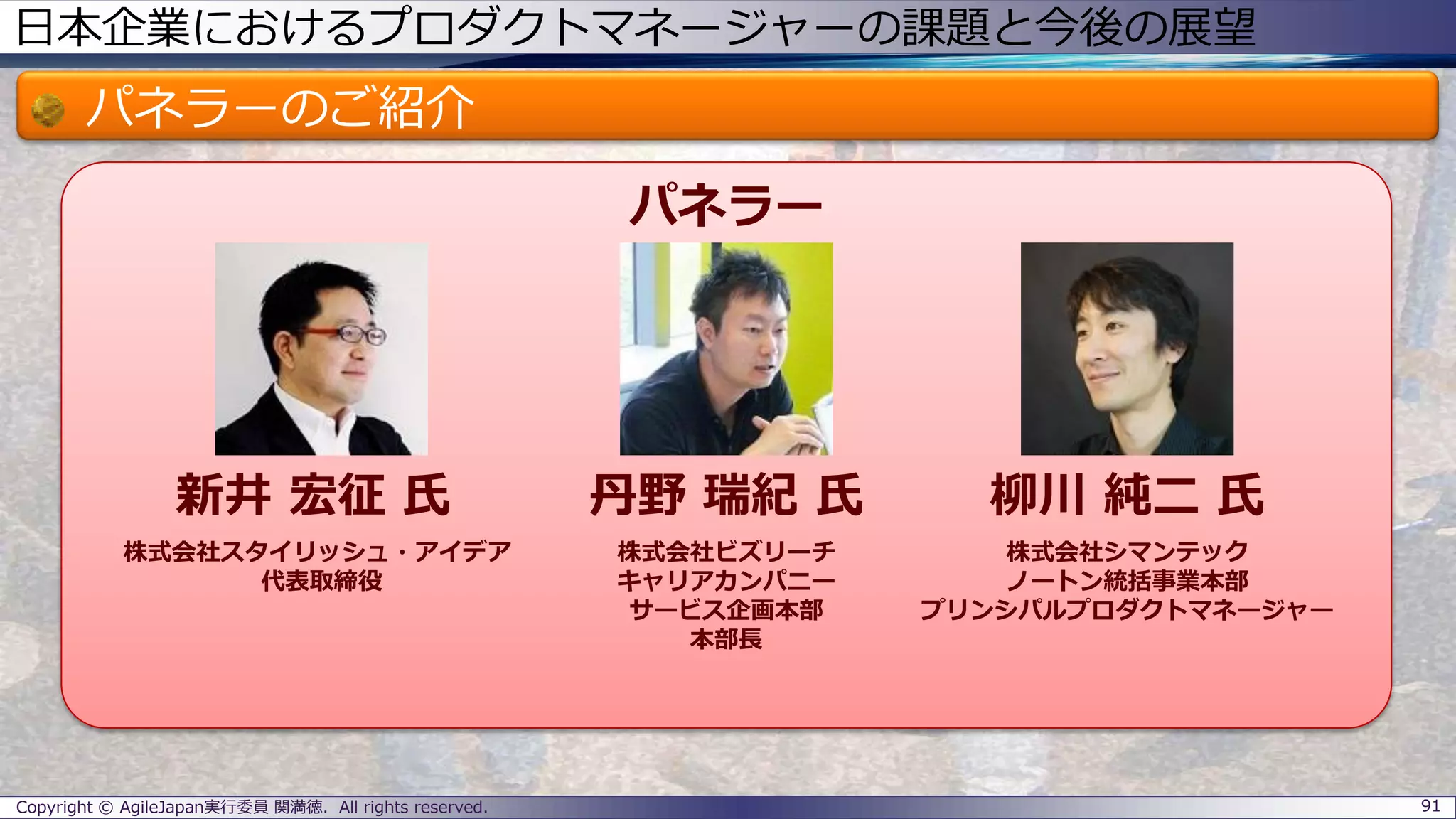 日本企業におけるプロダクトマネージャーの課題と今後の展望
パネラーのご紹介
Copyright © AgileJapan実行委員 関満徳. All rights reserved. 91
パネラー
新井 宏征 氏 丹野 瑞紀 氏 柳川 純二 氏
株式会社スタイリッシュ・アイデア
代表取締役
株式会社ビズリーチ
キャリアカンパニー
サービス企画本部
本部長
株式会社シマンテック
ノートン統括事業本部
プリンシパルプロダクトマネージャー
 
