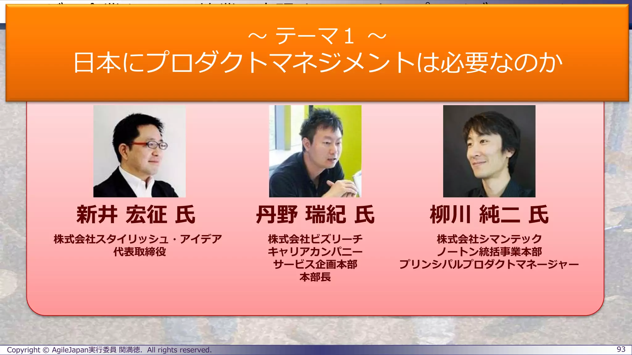 ユーザー企業とSIerの協業で実現するエンタープライズアジャイル
パネラーのご紹介
Copyright © AgileJapan実行委員 関満徳. All rights reserved. 93
パネラー
新井 宏征 氏 丹野 瑞紀 氏 柳川 純二 氏
株式会社スタイリッシュ・アイデア
代表取締役
株式会社ビズリーチ
キャリアカンパニー
サービス企画本部
本部長
株式会社シマンテック
ノートン統括事業本部
プリンシパルプロダクトマネージャー
～ テーマ１ ～
日本にプロダクトマネジメントは必要なのか
 