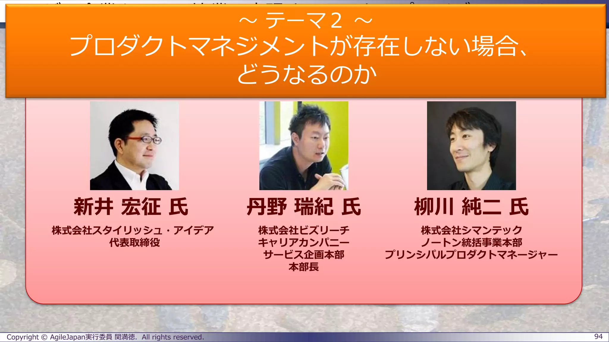 ユーザー企業とSIerの協業で実現するエンタープライズアジャイル
パネラーのご紹介
Copyright © AgileJapan実行委員 関満徳. All rights reserved. 94
パネラー
新井 宏征 氏 丹野 瑞紀 氏 柳川 純二 氏
株式会社スタイリッシュ・アイデア
代表取締役
株式会社ビズリーチ
キャリアカンパニー
サービス企画本部
本部長
株式会社シマンテック
ノートン統括事業本部
プリンシパルプロダクトマネージャー
～ テーマ２ ～
プロダクトマネジメントが存在しない場合、
どうなるのか
 