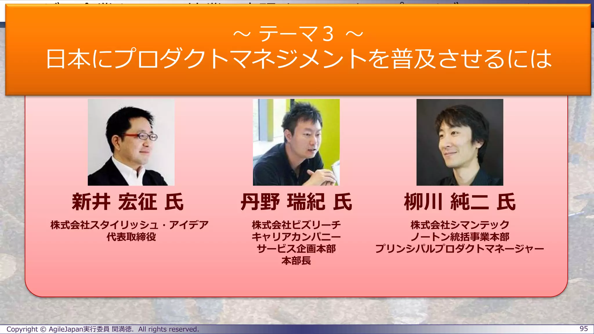 ユーザー企業とSIerの協業で実現するエンタープライズアジャイル
パネラーのご紹介
Copyright © AgileJapan実行委員 関満徳. All rights reserved. 95
パネラー
新井 宏征 氏 丹野 瑞紀 氏 柳川 純二 氏
株式会社スタイリッシュ・アイデア
代表取締役
株式会社ビズリーチ
キャリアカンパニー
サービス企画本部
本部長
株式会社シマンテック
ノートン統括事業本部
プリンシパルプロダクトマネージャー
～ テーマ３ ～
日本にプロダクトマネジメントを普及させるには
 