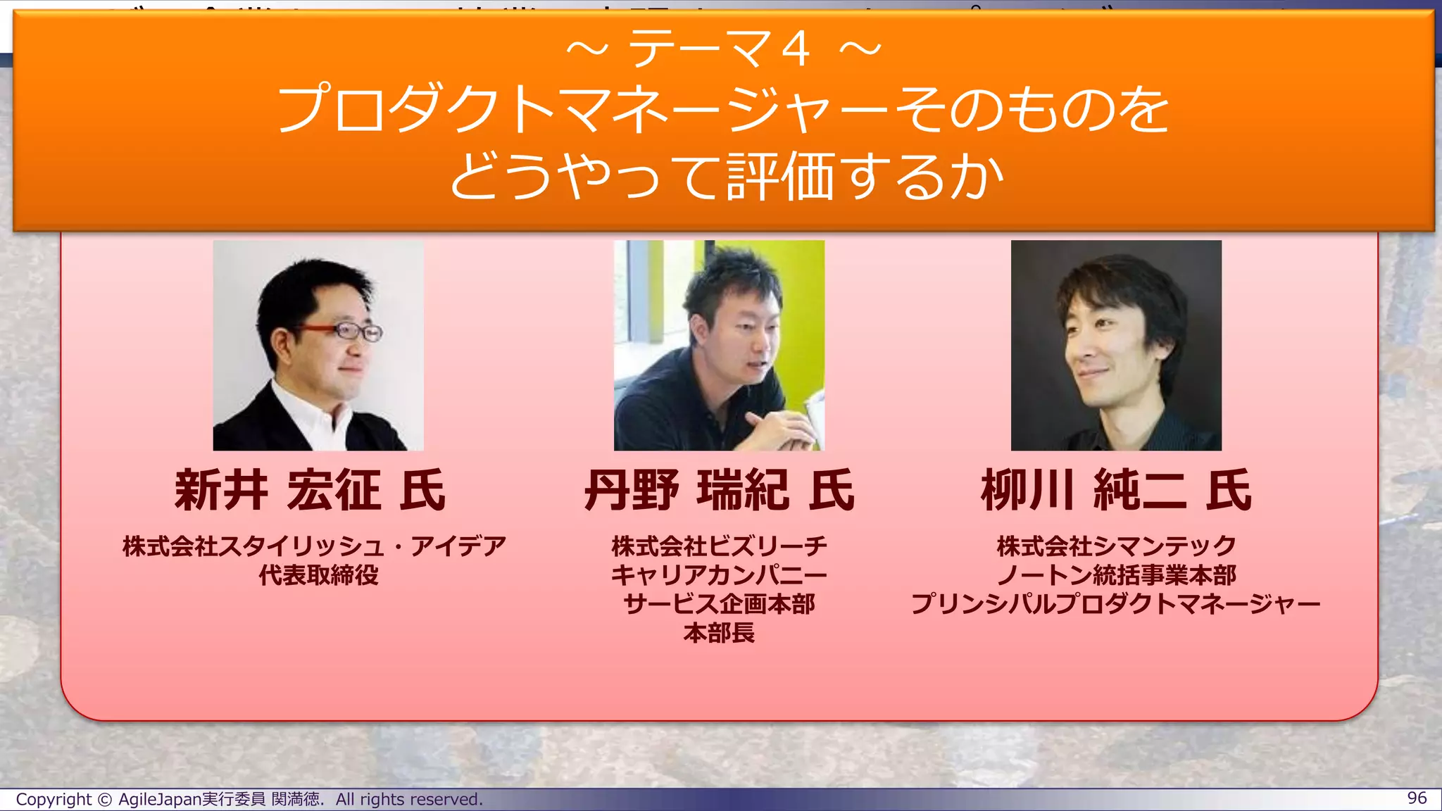 ユーザー企業とSIerの協業で実現するエンタープライズアジャイル
パネラーのご紹介
Copyright © AgileJapan実行委員 関満徳. All rights reserved. 96
パネラー
新井 宏征 氏 丹野 瑞紀 氏 柳川 純二 氏
株式会社スタイリッシュ・アイデア
代表取締役
株式会社ビズリーチ
キャリアカンパニー
サービス企画本部
本部長
株式会社シマンテック
ノートン統括事業本部
プリンシパルプロダクトマネージャー
～ テーマ４ ～
プロダクトマネージャーそのものを
どうやって評価するか
 