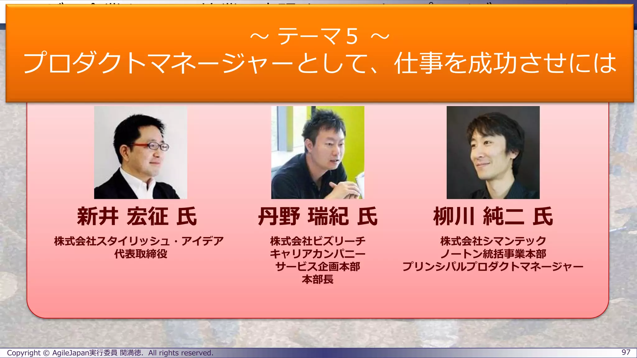 ユーザー企業とSIerの協業で実現するエンタープライズアジャイル
パネラーのご紹介
Copyright © AgileJapan実行委員 関満徳. All rights reserved. 97
パネラー
新井 宏征 氏 丹野 瑞紀 氏 柳川 純二 氏
株式会社スタイリッシュ・アイデア
代表取締役
株式会社ビズリーチ
キャリアカンパニー
サービス企画本部
本部長
株式会社シマンテック
ノートン統括事業本部
プリンシパルプロダクトマネージャー
～ テーマ５ ～
プロダクトマネージャーとして、仕事を成功させには
 