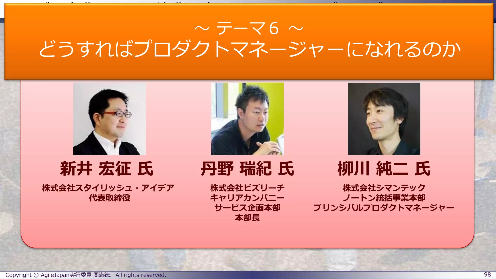 ユーザー企業とSIerの協業で実現するエンタープライズアジャイル
パネラーのご紹介
Copyright © AgileJapan実行委員 関満徳. All rights reserved. 98
パネラー
新井 宏征 氏 丹野 瑞紀 氏 柳川 純二 氏
株式会社スタイリッシュ・アイデア
代表取締役
株式会社ビズリーチ
キャリアカンパニー
サービス企画本部
本部長
株式会社シマンテック
ノートン統括事業本部
プリンシパルプロダクトマネージャー
～ テーマ６ ～
どうすればプロダクトマネージャーになれるのか
 