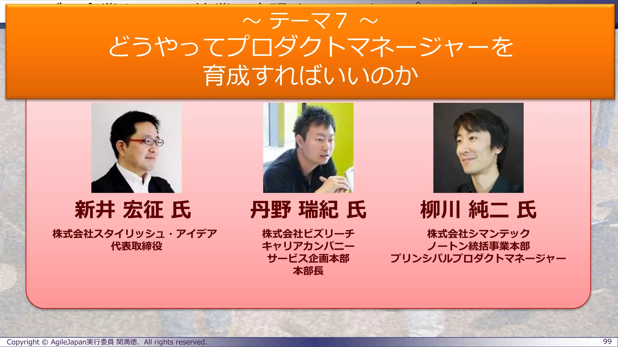 ユーザー企業とSIerの協業で実現するエンタープライズアジャイル
パネラーのご紹介
Copyright © AgileJapan実行委員 関満徳. All rights reserved. 99
パネラー
新井 宏征 氏 丹野 瑞紀 氏 柳川 純二 氏
株式会社スタイリッシュ・アイデア
代表取締役
株式会社ビズリーチ
キャリアカンパニー
サービス企画本部
本部長
株式会社シマンテック
ノートン統括事業本部
プリンシパルプロダクトマネージャー
～ テーマ７ ～
どうやってプロダクトマネージャーを
育成すればいいのか
 