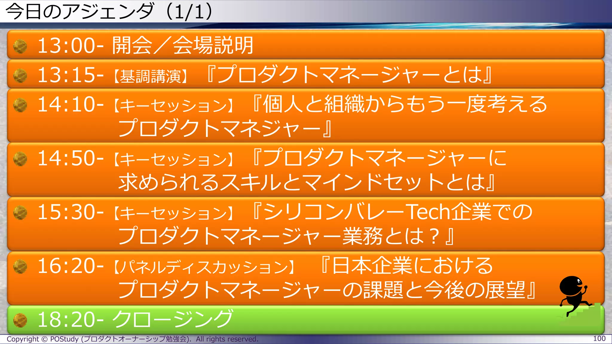今日のアジェンダ（1/1）
13:00- 開会／会場説明
13:15-【基調講演】『プロダクトマネージャーとは』
14:10-【キーセッション】『個人と組織からもう一度考える
プロダクトマネジャー』
14:50-【キーセッション】『プロダクトマネージャーに
求められるスキルとマインドセットとは』
15:30-【キーセッション】『シリコンバレーTech企業での
プロダクトマネージャー業務とは？』
16:20-【パネルディスカッション】 『日本企業における
プロダクトマネージャーの課題と今後の展望』
18:20- クロージング
Copyright © POStudy (プロダクトオーナーシップ勉強会). All rights reserved. 100
 