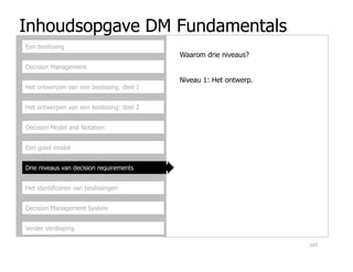 Inhoudsopgave DM Fundamentals
Decision Management
Het ontwerpen van een beslissing: deel 1
Het ontwerpen van een beslissing: deel 2
Decision Model and Notation
Een beslissing
Waarom drie niveaus?
Niveau 1: Het ontwerp.
Een goed model
Drie niveaus van decision requirements
Het identificeren van beslissingen
Decision Management System
Verder Verdieping
107
 