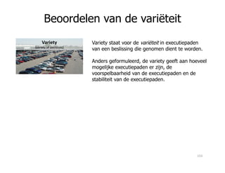 Beoordelen van de variëteit
Variety
(variety of decisions)
Variety staat voor de variëteit in executiepaden
van een beslissing die genomen dient te worden.
Anders geformuleerd, de variety geeft aan hoeveel
mogelijke executiepaden er zijn, de
voorspelbaarheid van de executiepaden en de
stabiliteit van de executiepaden.
153
 