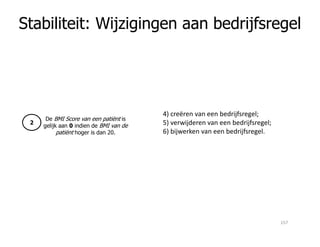 Stabiliteit: Wijzigingen aan bedrijfsregel
De BMI Score van een patiënt is
gelijk aan 0 indien de BMI van de
2
4) creëren van een bedrijfsregel;
5) verwijderen van een bedrijfsregel;gelijk aan 0 indien de BMI van de
patiënt hoger is dan 20.
2 5) verwijderen van een bedrijfsregel;
6) bijwerken van een bedrijfsregel.
157
 