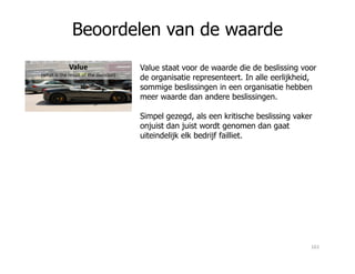 Beoordelen van de waarde
Value
(what is the result of the decision)
Value staat voor de waarde die de beslissing voor
de organisatie representeert. In alle eerlijkheid,
sommige beslissingen in een organisatie hebben
meer waarde dan andere beslissingen.
Simpel gezegd, als een kritische beslissing vaker
onjuist dan juist wordt genomen dan gaat
uiteindelijk elk bedrijf failliet.uiteindelijk elk bedrijf failliet.
161
 