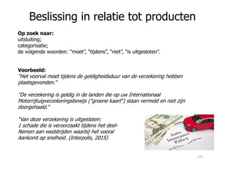 Beslissing in relatie tot producten
Op zoek naar:
uitsluiting;
categorisatie;
de volgende woorden: “moet”, “tijdens”, “niet”, “is uitgesloten”.
Voorbeeld:
“Het voorval moet tijdens de geldigheidsduur van de verzekering hebben
plaatsgevonden.”
“De verzekering is geldig in de landen die op uw Internationaal
Motorrijtuigverzekeringsbewijs ("groene kaart“) staan vermeld en niet zijn
doorgehaald.”
“Van deze verzekering is uitgesloten:
1 schade die is veroorzaakt tijdens het deel-
Nemen aan wedstrijden waarbij het vooral
Aankomt op snelheid. (Interpolis, 2015)
179
 