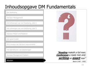 Inhoudsopgave DM Fundamentals
Decision Management
Het ontwerpen van een beslissing: deel 1
Het ontwerpen van een beslissing: deel 2
Decision Model and Notation
Een beslissing
Een goed model
Drie niveaus van decision requirements
Het identificeren van beslissingen
Decision Management System
Afsluiten
198
Bacon (1561 - 1626)
“Reading maketh a full man;
Conference a ready man and;
writing an exact man”
 
