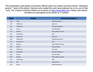 Slide Photo Artist/Contributor
146 Nurse Walt Stoneburner
147 Traffic Jam Epsos.De
147 Drifting Car Grandpar Bordeaux
147 Ferrari Damian Morys
147 Bentley Pedro Ribeiro Simoes
147 Parked Cars Alex
148 Traffic Jam Epsos.De
This presentation used photos and artwork offered under the creative commons license “attribution
generic” . None of the artists / licensors who created the work have endorsed me or my use of their
work. The Creative Commons Photos can be found on http://www.flickr.com/. Photos and artwork
not listed are copyrighted by the author or 3rd parties.
148 Traffic Jam Epsos.De
149 Drifting Car Grandpar Bordeaux
153 Parked Cars Alex
160 Bentley Pedro Ribeiro Simoes
161 Ferrari Damian Morys
162 Traffic Jam Epsos.De
162 Drifting Car Grandpar Bordeaux
162 Ferrari Damian Morys
162 Bentley Pedro Ribeiro Simoes
162 Parked Cars Alex
163 Eye Daniel Iones
165 Nurse Walt Stoneburner
 