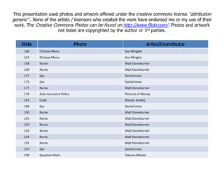 Slide Photo Artist/Contributor
166 Chinese Menu See Minglee
167 Chinese Menu See Minglee
168 Nurse Walt Stoneburner
169 Nurse Walt Stoneburner
171 Eye Daniel Iones
175 Eye Daniel Iones
177 Nurse Walt Stoneburner
This presentation used photos and artwork offered under the creative commons license “attribution
generic” . None of the artists / licensors who created the work have endorsed me or my use of their
work. The Creative Commons Photos can be found on http://www.flickr.com/. Photos and artwork
not listed are copyrighted by the author or 3rd parties.
177 Nurse Walt Stoneburner
179 Auto Insurance Policy Pictures of Money
183 Code Marjan Krebeij
186 Eye Daniel Iones
190 Nurse Walt Stoneburner
191 Nurse Walt Stoneburner
192 Nurse Walt Stoneburner
193 Nurse Walt Stoneburner
194 Nurse Walt Stoneburner
195 Nurse Walt Stoneburner
197 Eye Daniel Iones
198 Question Mark Takoma Bibelot
 