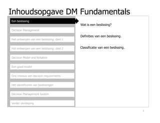 Inhoudsopgave DM Fundamentals
Een beslissing
Decision Management
Het ontwerpen van een beslissing: deel 1
Het ontwerpen van een beslissing: deel 2
Decision Model and Notation
Wat is een beslissing?
Definities van een beslissing.
Classificatie van een beslissing.
Een goed model
Drie niveaus van decision requirements
Het identificeren van beslissingen
Decision Management System
Verder Verdieping
3
 