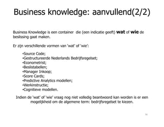 Business knowledge: aanvullend(2/2)
Business Knowledge is een container die (een indicatie geeft) wat of wie de
beslissing gaat maken.
Er zijn verschillende vormen van ‘wat’ of ‘wie’:
•Source Code;
•Gestructureerde Nederlands Bedrijfsregelset;
•Econometrist;•Econometrist;
•Beslistabellen;
•Manager Inkoop;
•Score Cards;
•Predictive Analytics modellen;
•Werkinstructie;
•Cognitieve modellen.
Indien de ‘wat’ of ‘wie’ vraag nog niet volledig beantwoord kan worden is er een
mogelijkheid om de algemene term: bedrijfsregelset te kiezen.
36
 