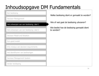 Inhoudsopgave DM Fundamentals
Decision Management
Het ontwerpen van een beslissing: deel 1
Het ontwerpen van een beslissing: deel 2
Decision Model and Notation
Een beslissing
Welke beslissing dient er gemaakt te worden?
Wie of wat gaat de beslissing uitvoeren?
Wie beslist hoe de beslissing gemaakt dient
te worden?
Een goed model
Drie niveaus van decision requirements
Het identificeren van beslissingen
Decision Management System
Verder Verdieping
39
 