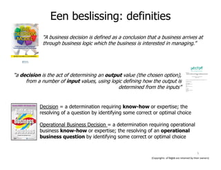 “A business decision is defined as a conclusion that a business arrives at
through business logic which the business is interested in managing.”
“a decision is the act of determining an output value (the chosen option),
from a number of input values, using logic defining how the output is
determined from the inputs”
Een beslissing: definities
determined from the inputs”
Decision = a determination requiring know-how or expertise; the
resolving of a question by identifying some correct or optimal choice
Operational Business Decision = a determination requiring operational
business know-how or expertise; the resolving of an operational
business question by identifying some correct or optimal choice
(Copyrights of logos are retained by their owners)
5
 