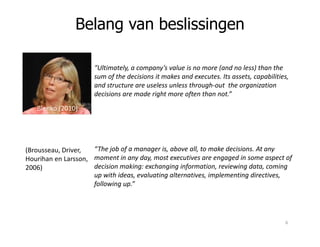 “Ultimately, a company’s value is no more (and no less) than the
sum of the decisions it makes and executes. Its assets, capabilities,
and structure are useless unless through-out the organization
decisions are made right more often than not.”
Blenko (2010)
Belang van beslissingen
“The job of a manager is, above all, to make decisions. At any
moment in any day, most executives are engaged in some aspect of
decision making: exchanging information, reviewing data, coming
up with ideas, evaluating alternatives, implementing directives,
following up.”
(Brousseau, Driver,
Hourihan en Larsson,
2006)
6
 
