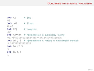 Основные типы языка: числовые
>>> 42 # int
42
>>> .42 # float
0.42
>>> 42j # complex
42j
>>> 42**24 # приведение к длинному числу
907784931546351634835748413459499319296
>>> 16 / 3 # приведение к числу с плавающей точкой
5.333333333333333
>>> 16 // 3
5
>>> 16 % 3
1
13 / 37
 