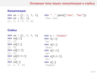 Основные типы языка: конкатенация и слайсы
Конкатенация
>>> xs = [1, 2, 3, 4]
>>> xs + [5, 6]
[1, 2, 3, 4, 5, 6]
>>> ", ".join(["foo", "bar"])
'foo, bar'
Слайсы
>>> xs = [1, 2, 3, 4]
>>> xs[:2]
[1, 2]
>>> xs[2:]
[3, 4]
>>> xs[1:3]
[2, 3]
>>> xs[0:4:2]
[1, 3]
>>> xs[:]
[1, 2, 3, 4]
>>> s = "foobar"
>>> s[:2]
'fo'
>>> s[2:]
'obar'
>>> s[1:3]
'oo'
>>> s[0:4:2]
'fo'
>>> s[:]
'foobar'
16 / 37
 