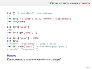 Основные типы языка: словарь
>>> {} # или dict(), хеш-таблица
{}
>>> date = {"year": 2015, "month": "September"}
>>> len(date)
2
>>> date["year"]
2015
>>> date.get("day", 7)
7
>>> date["year"] = 2016
>>> date
{'month': 'September', 'year': 2016}
>>> del date["year"] # или date.pop("year")
{'month': 'Semptember'}
Вопрос
Как проверить наличие элемента в словаре?
20 / 37
 