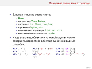 Основные типы языка: резюме
• Базовых типов не очень много:
• None;
• логические True, False;
• числовые int, float, complex;
• строковые bytes, str;
• изменяемые коллекции list, set, dict,
• неизменяемые коллекции tuple.
• Чаще всего над объектами из одной группы можно
совершить конкретное действие одним очевидным
способом:
>>> 1 + 1
>>> 1. + 1.
>>> 1j + 1j
>>> b"p" + b"y"
b'py'
>>> "p" + "y"
'py
>>> 42 in {42}
>>> 42 in [42]
>>> 42 in {42: "..."}
22 / 37
 