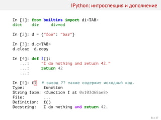 IPython: интроспекция и дополнение
In [1]: from builtins import di<TAB>
dict dir divmod
In [2]: d = {"foo": "bar"}
In [3]: d.c<TAB>
d.clear d.copy
In [4]: def f():
...: "I do nothing and return 42."
...: return 42
...:
In [5]: f? # вывод ?? также содержит исходный код.
Type: function
String form: <function f at 0x103d68ae8>
File: ...
Definition: f()
Docstring: I do nothing and return 42.
31 / 37
 