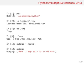 IPython: стандартные команды UNIX
In [1]: pwd
Out[1]: './cscenter/python'
In [2]: ls lecture*.tex
lecture-base.tex lecture01.tex
In [3]: cd /tmp
/tmp
In [4]: !date
Wed 2 Sep 2015 23:26:54 MSK
In [5]: output = !date
In [6]: output
Out[6]: ['Wed 2 Sep 2015 23:27:08 MSK']
33 / 37
 