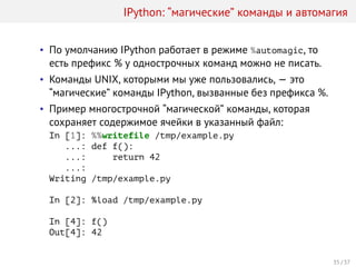 IPython: “магические” команды и автомагия
• По умолчанию IPython работает в режиме %automagic, то
есть префикс % у однострочных команд можно не писать.
• Команды UNIX, которыми мы уже пользовались, — это
“магические” команды IPython, вызванные без префикса %.
• Пример многострочной “магической” команды, которая
сохраняет содержимое ячейки в указанный файл:
In [1]: %%writefile /tmp/example.py
...: def f():
...: return 42
...:
Writing /tmp/example.py
In [2]: %load /tmp/example.py
In [4]: f()
Out[4]: 42
35 / 37
 