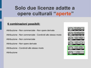 Solo due licenze adatte a
opere culturali “aperte”
6 combinazioni possibili:6 combinazioni possibili:
Attribuzione - Non commerciale - Non opere derivate
Attribuzione - Non commerciale - Condividi allo stesso modo
Attribuzione - Non commerciale
Attribuzione - Non opere derivate
Attribuzione - Condividi allo stesso modo
Attribuzione
 