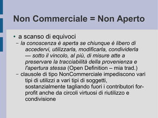 Non Commerciale = Non Aperto
● a scanso di equivoci
– la conoscenza è aperta se chiunque è libero di
accedervi, utilizzarla, modificarla, condividerla
— sotto il vincolo, al più, di misure atte a
preservare la tracciabilità della provenienza e
l'apertura stessa (Open Definition – mia trad.)
– clausole di tipo NonCommerciale impediscono vari
tipi di utilizzi a vari tipi di soggetti,
sostanzialmente tagliando fuori i contributori for-
profit anche da circoli virtuosi di riutilizzo e
condivisione
 