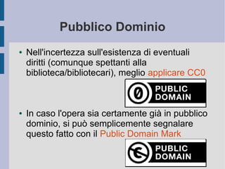 Pubblico Dominio
● Nell'incertezza sull'esistenza di eventuali
diritti (comunque spettanti alla
biblioteca/bibliotecari), meglio applicare CC0
● In caso l'opera sia certamente già in pubblico
dominio, si può semplicemente segnalare
questo fatto con il Public Domain Mark
 