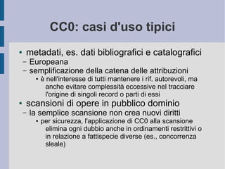 CC0: casi d'uso tipici
● metadati, es. dati bibliografici e catalografici
– Europeana
– semplificazione della catena delle attribuzioni
● è nell'interesse di tutti mantenere i rif. autorevoli, ma
anche evitare complessità eccessive nel tracciare
l'origine di singoli record o parti di essi
● scansioni di opere in pubblico dominio
– la semplice scansione non crea nuovi diritti
● per sicurezza, l'applicazione di CC0 alla scansione
elimina ogni dubbio anche in ordinamenti restrittivi o
in relazione a fattispecie diverse (es., concorrenza
sleale)
 