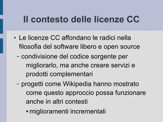 Il contesto delle licenze CC
● Le licenze CC affondano le radici nella
filosofia del software libero e open source
– condivisione del codice sorgente per
migliorarlo, ma anche creare servizi e
prodotti complementari
– progetti come Wikipedia hanno mostrato
come questo approccio possa funzionare
anche in altri contesti
● miglioramenti incrementali
 