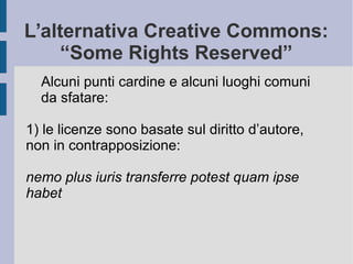 L’alternativa Creative Commons:
“Some Rights Reserved”
Alcuni punti cardine e alcuni luoghi comuni
da sfatare:
1) le licenze sono basate sul diritto d’autore,
non in contrapposizione:
nemo plus iuris transferre potest quam ipse
habet
 