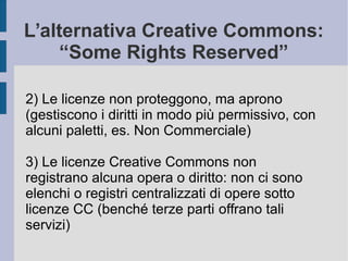 L’alternativa Creative Commons:
“Some Rights Reserved”
2) Le licenze non proteggono, ma aprono
(gestiscono i diritti in modo più permissivo, con
alcuni paletti, es. Non Commerciale)
3) Le licenze Creative Commons non
registrano alcuna opera o diritto: non ci sono
elenchi o registri centralizzati di opere sotto
licenze CC (benché terze parti offrano tali
servizi)
 