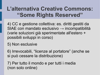 L’alternativa Creative Commons:
“Some Rights Reserved”
4) CC e gestione collettiva: es. diritti gestiti da
SIAE con mandato esclusivo → incompatibilità
(varie soluzioni già sperimentate all'estero +
possibili sviluppi in corso)
5) Non esclusive
6) Irrevocabili, “licenze al portatore” (anche se
si può cessare la distribuzione)
7) Per tutto il mondo e per tutti i media
(non solo online)
 