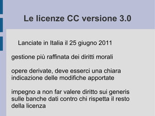 Le licenze CC versione 3.0
Lanciate in Italia il 25 giugno 2011
gestione più raffinata dei diritti morali
opere derivate, deve esserci una chiara
indicazione delle modifiche apportate
impegno a non far valere diritto sui generis
sulle banche dati contro chi rispetta il resto
della licenza
 