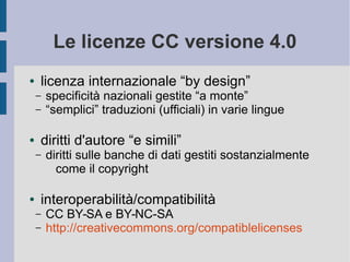 Le licenze CC versione 4.0
● licenza internazionale “by design”
– specificità nazionali gestite “a monte”
– “semplici” traduzioni (ufficiali) in varie lingue
● diritti d'autore “e simili”
– diritti sulle banche di dati gestiti sostanzialmente
come il copyright
● interoperabilità/compatibilità
– CC BY-SA e BY-NC-SA
– http://creativecommons.org/compatiblelicenses
 