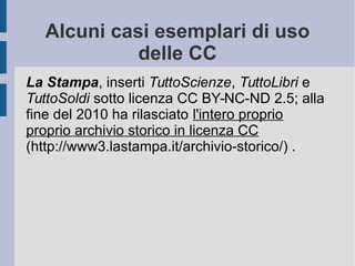 Alcuni casi esemplari di uso
delle CC
La Stampa, inserti TuttoScienze, TuttoLibri e
TuttoSoldi sotto licenza CC BY-NC-ND 2.5; alla
fine del 2010 ha rilasciato l'intero proprio
proprio archivio storico in licenza CC
(http://www3.lastampa.it/archivio-storico/) .
 