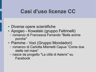 Casi d'uso licenze CC
● Diverse opere scientifiche
● Apogeo - Kowalski (gruppo Feltrinelli)
– romanzo di Francesca Ferrando "Belle anime
porche"
● Piemme - Voci (Gruppo Mondadori)
– romanzo di Carlotta Mismetti Capua “Come due
stelle nel mare”
– nasce da progetto "La città di Asterix" su
Facebook
 