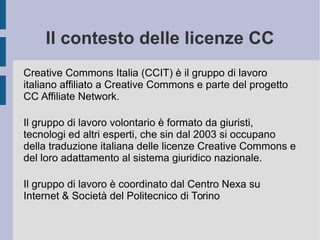 Il contesto delle licenze CC
Creative Commons Italia (CCIT) è il gruppo di lavoro
italiano affiliato a Creative Commons e parte del progetto
CC Affiliate Network.
Il gruppo di lavoro volontario è formato da giuristi,
tecnologi ed altri esperti, che sin dal 2003 si occupano
della traduzione italiana delle licenze Creative Commons e
del loro adattamento al sistema giuridico nazionale.
Il gruppo di lavoro è coordinato dal Centro Nexa su
Internet & Società del Politecnico di Torino
 