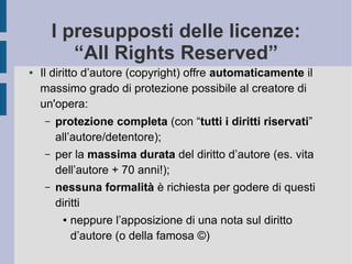 I presupposti delle licenze:
“All Rights Reserved”
● Il diritto d’autore (copyright) offre automaticamente il
massimo grado di protezione possibile al creatore di
un'opera:
– protezione completa (con “tutti i diritti riservati”
all’autore/detentore);
– per la massima durata del diritto d’autore (es. vita
dell’autore + 70 anni!);
– nessuna formalità è richiesta per godere di questi
diritti
● neppure l’apposizione di una nota sul diritto
d’autore (o della famosa ©)
 