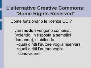 L’alternativa Creative Commons:
“Some Rights Reserved”
Come funzionano le licenze CC ?
vari moduli vengono combinati
(volendo, in risposta a semplici
domande), stabilendo
● quali diritti l’autore voglia riservarsi
● quali diritti l’autore voglia
condividere
 