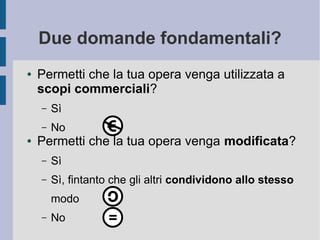 Due domande fondamentali?
● Permetti che la tua opera venga utilizzata a
scopi commerciali?
– Sì
– No
● Permetti che la tua opera venga modificata?
– Sì
– Sì, fintanto che gli altri condividono allo stesso
modo
– No
 