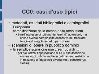 CC0: casi d'uso tipici
● metadati, es. dati bibliografici e catalografici
– Europeana
– semplificazione della catena delle...